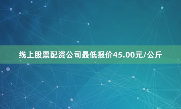线上股票配资公司最低报价45.00元/公斤