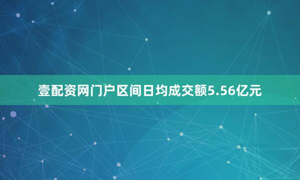 壹配资网门户区间日均成交额5.56亿元
